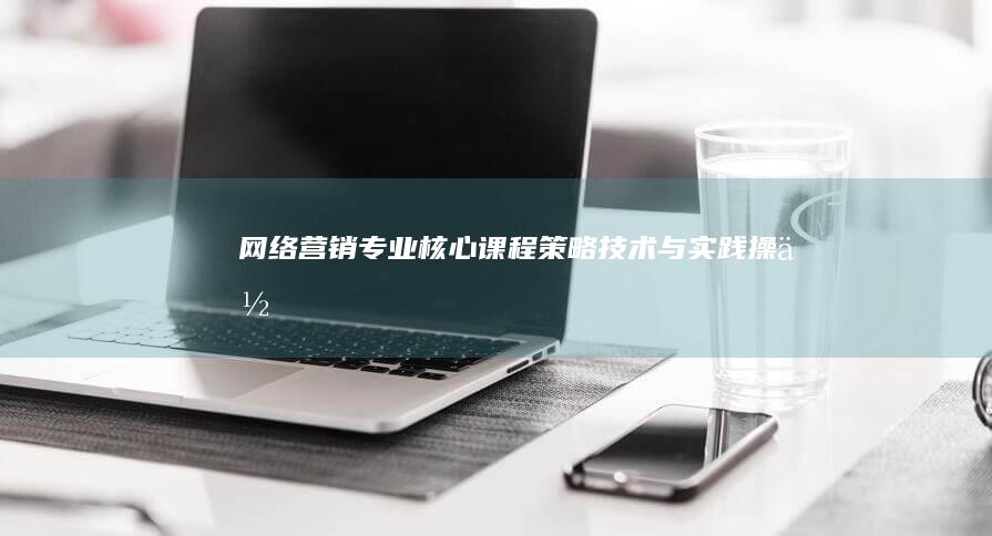 网络营销专业核心课程：策略、技术与实践操作